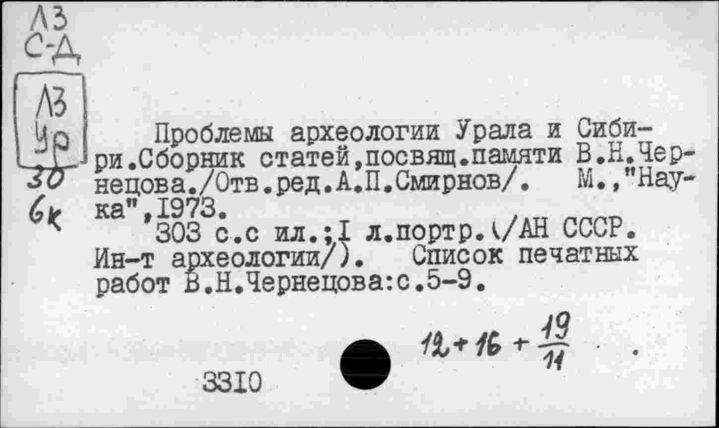 ﻿A3
A3
Un Проблемы археологии . _r£JpH .Сборник статей,посвящ 30 ненова./Отв. оед. А.П.Смир:
Проблемы археологии Урала и Сиби-
памяти В.Н.Чер-нецова./Отв.ред.А.П.Смирнов/.	М., Пау-
/ ка” 1973
*	*303 с.с ил.;1 л.портр.к/АН СССР.
Ин-т археологии/). Список печатных работ В.Н.Чернецова:с.5-9.
А
3310